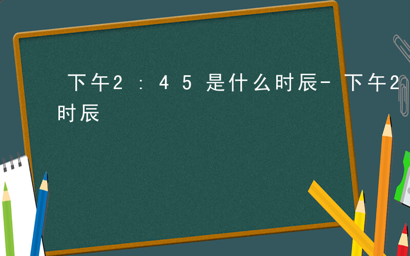 下午2:45是什么时辰-下午245 什么时辰